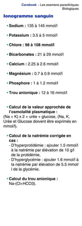 Carabook - Les examens paracliniques
Biologiques
Ionogramme sanguin
• Sodium : 135 à 145 mmol/l
• Potassium : 3.5 à 5 mmol/l
• Chlore : 98 à 108 mmol/l
• Bicarbonates : 21 à 29 mmol/l
• Calcium : 2.25 à 2.6 mmol/l
• Magnésium : 0.7 à 0.9 mmol/l
• Phosphore : 1 à 1.2 mmol/l
• Trou anionique : 12 à 16 mmol/l
• Calcul de la valeur approchée de
l’osmolalité plasmatique :
(Na + K) x 2 + urée + glucose, (Na, K,
Urée et Glucose doivent être exprimés en
mmol/l).
• Calcul de la natrémie corrigée en
cas :
- D’hyperprotidémie : ajouter 1.5 mmol/l
à la natrémie par élévation de 10 g/l
de la protidémie,
- D’hyperglycémie : ajouter 1.6 mmol/l à
la natrémie par élévation de 5.5 mmol/
l de la glycémie.
• Calcul du trou anionique :
Na-(Cl+HCO3).
 