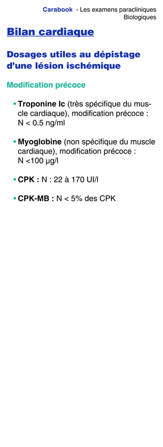 Carabook - Les examens paracliniques
Biologiques
Bilan cardiaque
Dosages utiles au dépistage
d’une lésion ischémique
Modiﬁcation précoce
• Troponine Ic (très spécifique du mus-
cle cardiaque), modification précoce :
N < 0.5 ng/ml
• Myoglobine (non spécifique du muscle
cardiaque), modification précoce :
N <100 µg/l
• CPK : N : 22 à 170 UI/l
• CPK-MB : N < 5% des CPK
 