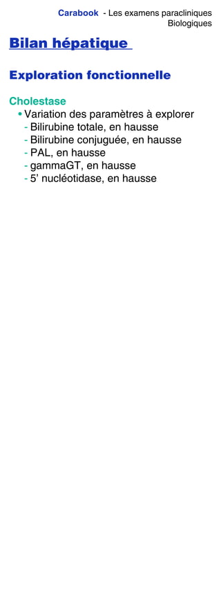 Carabook - Les examens paracliniques
Biologiques
Bilan hépatique
Exploration fonctionnelle
Cholestase
• Variation des paramètres à explorer
- Bilirubine totale, en hausse
- Bilirubine conjuguée, en hausse
- PAL, en hausse
- gammaGT, en hausse
- 5’ nucléotidase, en hausse
 