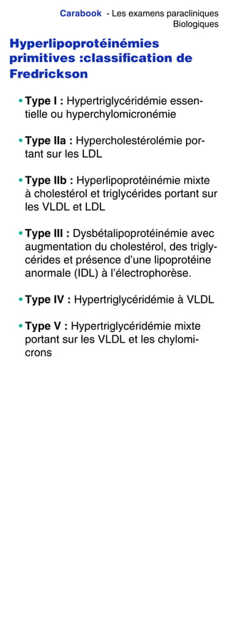 Carabook - Les examens paracliniques
Biologiques
Hyperlipoprotéinémies
primitives :classiﬁcation de
Fredrickson
• Type I : Hypertriglycéridémie essen-
tielle ou hyperchylomicronémie
• Type IIa : Hypercholestérolémie por-
tant sur les LDL
• Type IIb : Hyperlipoprotéinémie mixte
à cholestérol et triglycérides portant sur
les VLDL et LDL
• Type III : Dysbétalipoprotéinémie avec
augmentation du cholestérol, des trigly-
cérides et présence d’une lipoprotéine
anormale (IDL) à l’électrophorèse.
• Type IV : Hypertriglycéridémie à VLDL
• Type V : Hypertriglycéridémie mixte
portant sur les VLDL et les chylomi-
crons
 