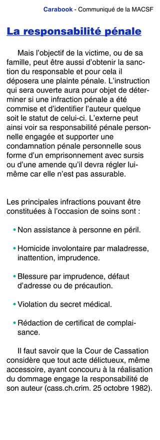 Carabook - Communiqué de la MACSF
La responsabilité pénale
Mais l’objectif de la victime, ou de sa
famille, peut être aussi d’obtenir la sanc-
tion du responsable et pour cela il
déposera une plainte pénale. L’instruction
qui sera ouverte aura pour objet de déter-
miner si une infraction pénale a été
commise et d’identifier l’auteur quelque
soit le statut de celui-ci. L’externe peut
ainsi voir sa responsabilité pénale person-
nelle engagée et supporter une
condamnation pénale personnelle sous
forme d’un emprisonnement avec sursis
ou d’une amende qu’il devra régler lui-
même car elle n’est pas assurable.
Les principales infractions pouvant être
constituées à l’occasion de soins sont :
• Non assistance à personne en péril.
• Homicide involontaire par maladresse,
inattention, imprudence.
• Blessure par imprudence, défaut
d’adresse ou de précaution.
• Violation du secret médical.
• Rédaction de certificat de complai-
sance.
Il faut savoir que la Cour de Cassation
considère que tout acte délictueux, même
accessoire, ayant concouru à la réalisation
du dommage engage la responsabilité de
son auteur (cass.ch.crim. 25 octobre 1982).
 