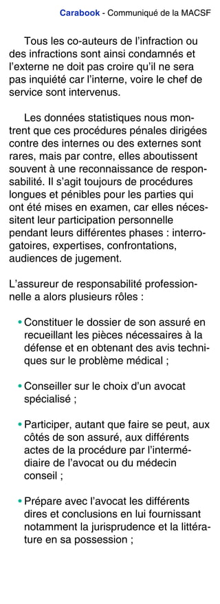 Carabook - Communiqué de la MACSF
Tous les co-auteurs de l’infraction ou
des infractions sont ainsi condamnés et
l’externe ne doit pas croire qu’il ne sera
pas inquiété car l’interne, voire le chef de
service sont intervenus.
Les données statistiques nous mon-
trent que ces procédures pénales dirigées
contre des internes ou des externes sont
rares, mais par contre, elles aboutissent
souvent à une reconnaissance de respon-
sabilité. Il s’agit toujours de procédures
longues et pénibles pour les parties qui
ont été mises en examen, car elles néces-
sitent leur participation personnelle
pendant leurs différentes phases : interro-
gatoires, expertises, confrontations,
audiences de jugement.
L’assureur de responsabilité profession-
nelle a alors plusieurs rôles :
• Constituer le dossier de son assuré en
recueillant les pièces nécessaires à la
défense et en obtenant des avis techni-
ques sur le problème médical ;
• Conseiller sur le choix d’un avocat
spécialisé ;
• Participer, autant que faire se peut, aux
côtés de son assuré, aux différents
actes de la procédure par l’intermé-
diaire de l’avocat ou du médecin
conseil ;
• Prépare avec l’avocat les différents
dires et conclusions en lui fournissant
notamment la jurisprudence et la littéra-
ture en sa possession ;
 