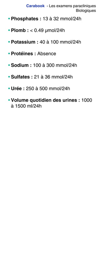 Carabook - Les examens paracliniques
Biologiques
• Phosphates : 13 à 32 mmol/24h
• Plomb : < 0.49 µmol/24h
• Potassium : 40 à 100 mmol/24h
• Protéines : Absence
• Sodium : 100 à 300 mmol/24h
• Sulfates : 21 à 36 mmol/24h
• Urée : 250 à 500 mmol/24h
• Volume quotidien des urines : 1000
à 1500 ml/24h
 
