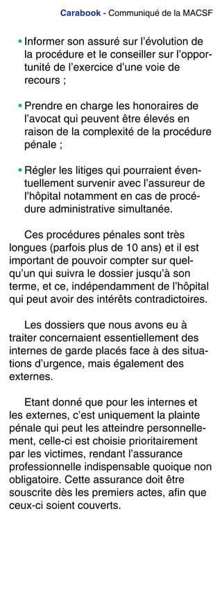 Carabook - Communiqué de la MACSF
• Informer son assuré sur l’évolution de
la procédure et le conseiller sur l’oppor-
tunité de l’exercice d’une voie de
recours ;
• Prendre en charge les honoraires de
l’avocat qui peuvent être élevés en
raison de la complexité de la procédure
pénale ;
• Régler les litiges qui pourraient éven-
tuellement survenir avec l’assureur de
l’hôpital notamment en cas de procé-
dure administrative simultanée.
Ces procédures pénales sont très
longues (parfois plus de 10 ans) et il est
important de pouvoir compter sur quel-
qu’un qui suivra le dossier jusqu’à son
terme, et ce, indépendamment de l’hôpital
qui peut avoir des intérêts contradictoires.
Les dossiers que nous avons eu à
traiter concernaient essentiellement des
internes de garde placés face à des situa-
tions d’urgence, mais également des
externes.
Etant donné que pour les internes et
les externes, c’est uniquement la plainte
pénale qui peut les atteindre personnelle-
ment, celle-ci est choisie prioritairement
par les victimes, rendant l’assurance
professionnelle indispensable quoique non
obligatoire. Cette assurance doit être
souscrite dès les premiers actes, afin que
ceux-ci soient couverts.
 