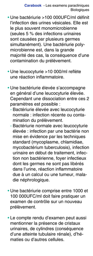 Carabook - Les examens paracliniques
Biologiques
• Une bactériurie >100 000UFC/ml définit
l’infection des urines vésicales. Elle est
le plus souvent monomicrobienne
(seules 5 % des infections urinaires
sont causées par plusieurs germes
simultanément). Une bactériurie poly-
microbienne est, dans la grande
majorité des cas, la conséquence d’une
contamination du prélèvement.
• Une leucocyturie >10 000/ml reflète
une réaction inflammatoire.
• Une bactériurie élevée s’accompagne
en général d’une leucocyturie élevée.
Cependant une dissociation entre ces 2
paramètres est possible :
- Bactériurie élevée avec leucocyturie
normale : infection récente ou conta-
mination du prélèvement.
- Bactériurie normale avec leucocyturie
élevée : infection par une bactérie non
mise en évidence par les techniques
standard (mycoplasme, chlamidiae,
mycobactérium tuberculosis), infection
urinaire en début de traitement, infec-
tion non bactérienne, foyer infectieux
dont les germes ne sont pas libérés
dans l’urine, réaction inflammatoire
due à un calcul ou une tumeur, mala-
die néphrologique.
• Une bactériurie comprise entre 1000 et
100 000UFC/ml doit faire pratiquer un
examen de contrôle sur un nouveau
prélèvement.
• Le compte rendu d’examen peut aussi
mentionner la présence de cristaux
urinaires, de cylindres (conséquence
d’une atteinte tubulaire rénale), d’hé-
maties ou d’autres cellules.
 