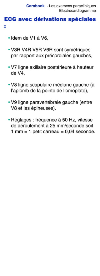 Carabook - Les examens paracliniques
Electrocardiogramme
ECG avec dérivations spéciales
:
• Idem de V1 à V6,
• V3R V4R V5R V6R sont symétriques
par rapport aux précordiales gauches,
• V7 ligne axillaire postérieure à hauteur
de V4,
• V8 ligne scapulaire médiane gauche (à
l’aplomb de la pointe de l’omoplate),
• V9 ligne paravertébrale gauche (entre
V8 et les épineuses).
• Réglages : fréquence à 50 Hz, vitesse
de déroulement à 25 mm/seconde soit
1 mm = 1 petit carreau = 0,04 seconde.
 
