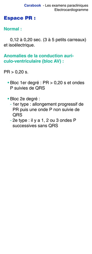 Carabook - Les examens paracliniques
Electrocardiogramme
Espace PR :
Normal :
0,12 à 0,20 sec. (3 à 5 petits carreaux)
et isoélectrique.
Anomalies de la conduction auri-
culo-ventriculaire (bloc AV) :
PR > 0,20 s.
• Bloc 1er degré : PR > 0,20 s et ondes
P suivies de QRS
• Bloc 2e degré :
- 1er type : allongement progressif de
PR puis une onde P non suivie de
QRS
- 2e type : il y a 1, 2 ou 3 ondes P
successives sans QRS
 