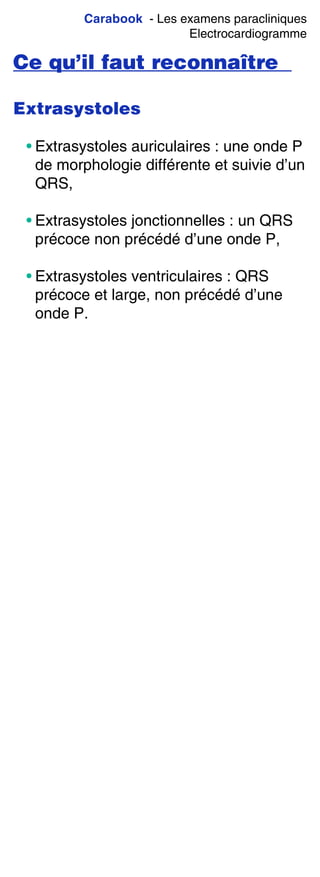 Carabook - Les examens paracliniques
Electrocardiogramme
Ce qu’il faut reconnaître
Extrasystoles
• Extrasystoles auriculaires : une onde P
de morphologie différente et suivie d’un
QRS,
• Extrasystoles jonctionnelles : un QRS
précoce non précédé d’une onde P,
• Extrasystoles ventriculaires : QRS
précoce et large, non précédé d’une
onde P.
 