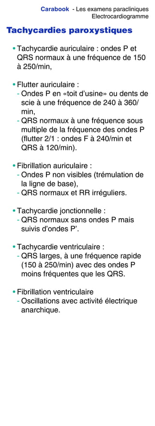 Carabook - Les examens paracliniques
Electrocardiogramme
Tachycardies paroxystiques
• Tachycardie auriculaire : ondes P et
QRS normaux à une fréquence de 150
à 250/min,
• Flutter auriculaire :
- Ondes P en «toit d’usine» ou dents de
scie à une fréquence de 240 à 360/
min,
- QRS normaux à une fréquence sous
multiple de la fréquence des ondes P
(flutter 2/1 : ondes F à 240/min et
QRS à 120/min).
• Fibrillation auriculaire :
- Ondes P non visibles (trémulation de
la ligne de base),
- QRS normaux et RR irréguliers.
• Tachycardie jonctionnelle :
- QRS normaux sans ondes P mais
suivis d’ondes P’.
• Tachycardie ventriculaire :
- QRS larges, à une fréquence rapide
(150 à 250/min) avec des ondes P
moins fréquentes que les QRS.
• Fibrillation ventriculaire
- Oscillations avec activité électrique
anarchique.
 