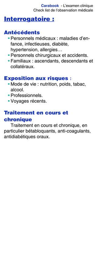 Carabook - L’examen clinique
Check list de l’observation médicale
Interrogatoire :
Antécédents
• Personnels médicaux : maladies d’en-
fance, infectieuses, diabète,
hypertension, allergies…
• Personnels chirurgicaux et accidents.
• Familiaux : ascendants, descendants et
collatéraux.
Exposition aux risques :
• Mode de vie : nutrition, poids, tabac,
alcool.
• Professionnels.
• Voyages récents.
Traitement en cours et
chronique
Traitement en cours et chronique, en
particulier bétabloquants, anti-coagulants,
antidiabétiques oraux.
 
