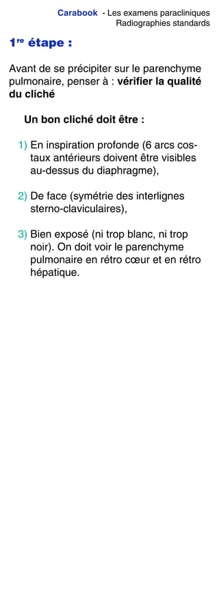 Carabook - Les examens paracliniques
Radiographies standards
1re
étape :
Avant de se précipiter sur le parenchyme
pulmonaire, penser à : vérifier la qualité
du cliché
Un bon cliché doit être :
1) En inspiration profonde (6 arcs cos-
taux antérieurs doivent être visibles
au-dessus du diaphragme),
2) De face (symétrie des interlignes
sterno-claviculaires),
3) Bien exposé (ni trop blanc, ni trop
noir). On doit voir le parenchyme
pulmonaire en rétro cœur et en rétro
hépatique.
 