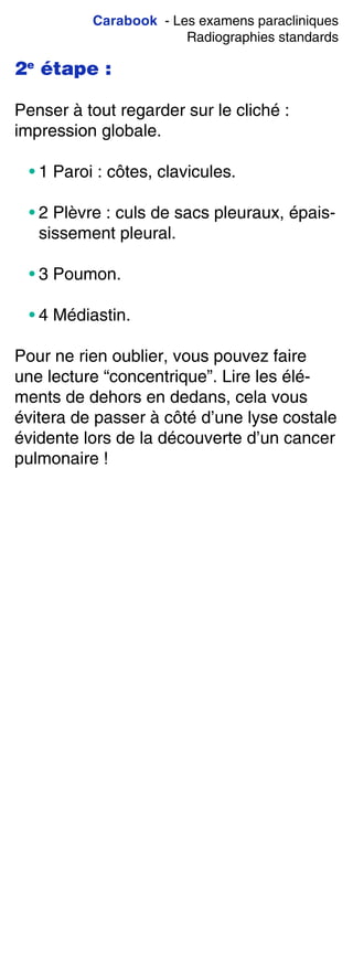 Carabook - Les examens paracliniques
Radiographies standards
2e
étape :
Penser à tout regarder sur le cliché :
impression globale.
• 1 Paroi : côtes, clavicules.
• 2 Plèvre : culs de sacs pleuraux, épais-
sissement pleural.
• 3 Poumon.
• 4 Médiastin.
Pour ne rien oublier, vous pouvez faire
une lecture “concentrique”. Lire les élé-
ments de dehors en dedans, cela vous
évitera de passer à côté d’une lyse costale
évidente lors de la découverte d’un cancer
pulmonaire !
 