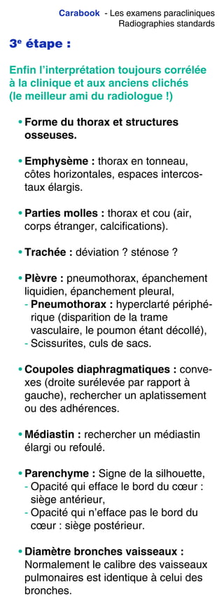Carabook - Les examens paracliniques
Radiographies standards
3e
étape :
Enﬁn l’interprétation toujours corrélée
à la clinique et aux anciens clichés
(le meilleur ami du radiologue !)
• Forme du thorax et structures
osseuses.
• Emphysème : thorax en tonneau,
côtes horizontales, espaces intercos-
taux élargis.
• Parties molles : thorax et cou (air,
corps étranger, calcifications).
• Trachée : déviation ? sténose ?
• Plèvre : pneumothorax, épanchement
liquidien, épanchement pleural,
- Pneumothorax : hyperclarté périphé-
rique (disparition de la trame
vasculaire, le poumon étant décollé),
- Scissurites, culs de sacs.
• Coupoles diaphragmatiques : conve-
xes (droite surélevée par rapport à
gauche), rechercher un aplatissement
ou des adhérences.
• Médiastin : rechercher un médiastin
élargi ou refoulé.
• Parenchyme : Signe de la silhouette,
- Opacité qui efface le bord du cœur :
siège antérieur,
- Opacité qui n’efface pas le bord du
cœur : siège postérieur.
• Diamètre bronches vaisseaux :
Normalement le calibre des vaisseaux
pulmonaires est identique à celui des
bronches.
 