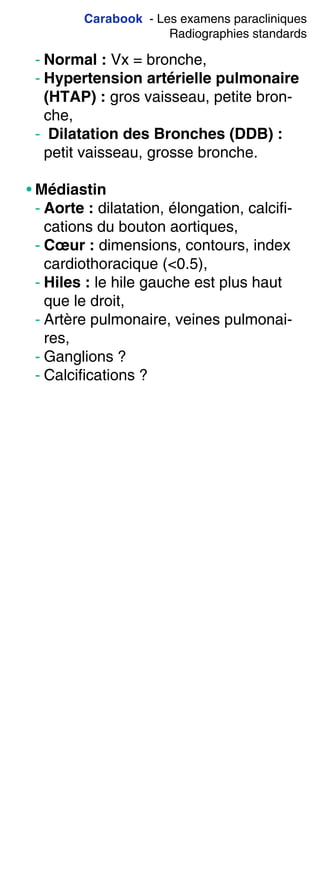Carabook - Les examens paracliniques
Radiographies standards
- Normal : Vx = bronche,
- Hypertension artérielle pulmonaire
(HTAP) : gros vaisseau, petite bron-
che,
- Dilatation des Bronches (DDB) :
petit vaisseau, grosse bronche.
• Médiastin
- Aorte : dilatation, élongation, calcifi-
cations du bouton aortiques,
- Cœur : dimensions, contours, index
cardiothoracique (<0.5),
- Hiles : le hile gauche est plus haut
que le droit,
- Artère pulmonaire, veines pulmonai-
res,
- Ganglions ?
- Calcifications ?
 