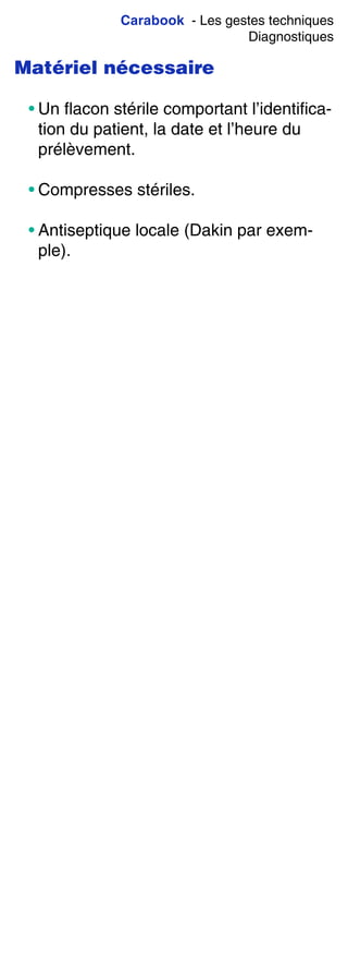Carabook - Les gestes techniques
Diagnostiques
Matériel nécessaire
• Un flacon stérile comportant l’identifica-
tion du patient, la date et l’heure du
prélèvement.
• Compresses stériles.
• Antiseptique locale (Dakin par exem-
ple).
 