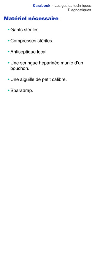 Carabook - Les gestes techniques
Diagnostiques
Matériel nécessaire
• Gants stériles.
• Compresses stériles.
• Antiseptique local.
• Une seringue héparinée munie d’un
bouchon.
• Une aiguille de petit calibre.
• Sparadrap.
 