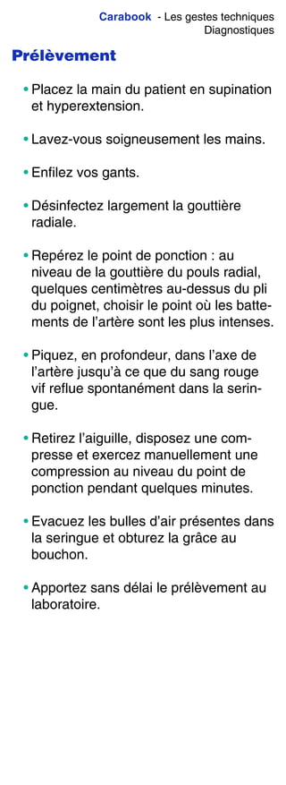 Carabook - Les gestes techniques
Diagnostiques
Prélèvement
• Placez la main du patient en supination
et hyperextension.
• Lavez-vous soigneusement les mains.
• Enfilez vos gants.
• Désinfectez largement la gouttière
radiale.
• Repérez le point de ponction : au
niveau de la gouttière du pouls radial,
quelques centimètres au-dessus du pli
du poignet, choisir le point où les batte-
ments de l’artère sont les plus intenses.
• Piquez, en profondeur, dans l’axe de
l’artère jusqu’à ce que du sang rouge
vif reflue spontanément dans la serin-
gue.
• Retirez l’aiguille, disposez une com-
presse et exercez manuellement une
compression au niveau du point de
ponction pendant quelques minutes.
• Evacuez les bulles d’air présentes dans
la seringue et obturez la grâce au
bouchon.
• Apportez sans délai le prélèvement au
laboratoire.
 