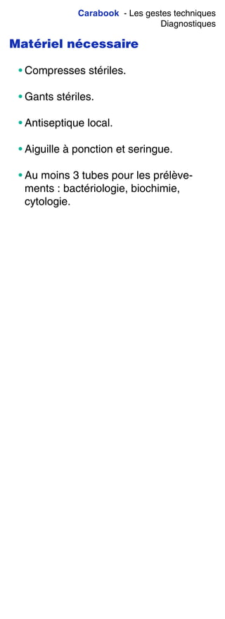 Carabook - Les gestes techniques
Diagnostiques
Matériel nécessaire
• Compresses stériles.
• Gants stériles.
• Antiseptique local.
• Aiguille à ponction et seringue.
• Au moins 3 tubes pour les prélève-
ments : bactériologie, biochimie,
cytologie.
 
