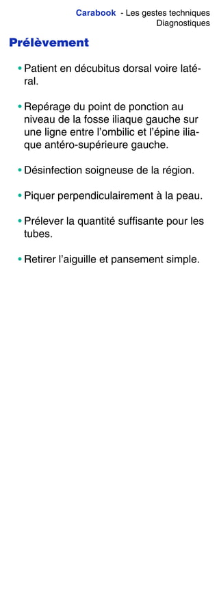 Carabook - Les gestes techniques
Diagnostiques
Prélèvement
• Patient en décubitus dorsal voire laté-
ral.
• Repérage du point de ponction au
niveau de la fosse iliaque gauche sur
une ligne entre l’ombilic et l’épine ilia-
que antéro-supérieure gauche.
• Désinfection soigneuse de la région.
• Piquer perpendiculairement à la peau.
• Prélever la quantité suffisante pour les
tubes.
• Retirer l’aiguille et pansement simple.
 
