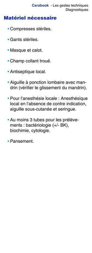 Carabook - Les gestes techniques
Diagnostiques
Matériel nécessaire
• Compresses stériles.
• Gants stériles.
• Masque et calot.
• Champ collant troué.
• Antiseptique local.
• Aiguille à ponction lombaire avec man-
drin (vérifier le glissement du mandrin).
• Pour l’anesthésie locale : Anesthésique
local en l’absence de contre indication,
aiguille sous-cutanée et seringue.
• Au moins 3 tubes pour les prélève-
ments : bactériologie (+/- BK),
biochimie, cytologie.
• Pansement.
 