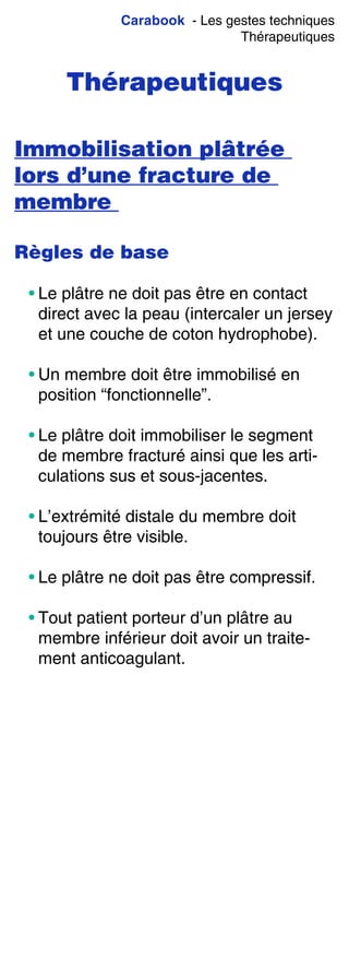 Carabook - Les gestes techniques
Thérapeutiques
Thérapeutiques
Immobilisation plâtrée
lors d’une fracture de
membre
Règles de base
• Le plâtre ne doit pas être en contact
direct avec la peau (intercaler un jersey
et une couche de coton hydrophobe).
• Un membre doit être immobilisé en
position “fonctionnelle”.
• Le plâtre doit immobiliser le segment
de membre fracturé ainsi que les arti-
culations sus et sous-jacentes.
• L’extrémité distale du membre doit
toujours être visible.
• Le plâtre ne doit pas être compressif.
• Tout patient porteur d’un plâtre au
membre inférieur doit avoir un traite-
ment anticoagulant.
 