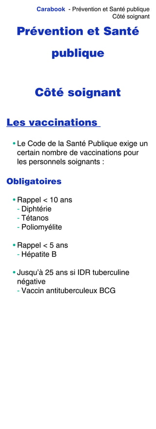 Carabook - Prévention et Santé publique
Côté soignant
Prévention et Santé
publique
Côté soignant
Les vaccinations
• Le Code de la Santé Publique exige un
certain nombre de vaccinations pour
les personnels soignants :
Obligatoires
• Rappel < 10 ans
- Diphtérie
- Tétanos
- Poliomyélite
• Rappel < 5 ans
- Hépatite B
• Jusqu’à 25 ans si IDR tuberculine
négative
- Vaccin antituberculeux BCG
 