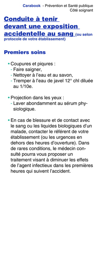 Carabook - Prévention et Santé publique
Côté soignant
Conduite à tenir
devant une exposition
accidentelle au sang (ou selon
protocole de votre établissement)
Premiers soins
• Coupures et piqures :
- Faire saigner,
- Nettoyer à l’eau et au savon,
- Tremper à l’eau de javel 12° chl diluée
au 1/10e.
• Projection dans les yeux :
- Laver abondamment au sérum phy-
siologique.
• En cas de blessure et de contact avec
le sang ou les liquides biologiques d’un
malade, contacter le référent de votre
établissement (ou les urgences en
dehors des heures d’ouverture). Dans
de rares conditions, le médecin con-
sulté pourra vous proposer un
traitement visant à diminuer les effets
de l’agent infectieux dans les premières
heures qui suivent l’accident.
 