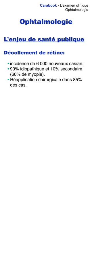 Carabook - L’examen clinique
Ophtalmologie
Ophtalmologie
L’enjeu de santé publique
Décollement de rétine:
• incidence de 6 000 nouveaux cas/an.
• 90% idiopathique et 10% secondaire
(60% de myopie).
• Réapplication chirurgicale dans 85%
des cas.
 