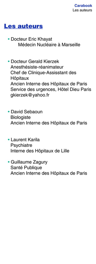 Carabook
Les auteurs
Les auteurs
• Docteur Eric Khayat
Médecin Nucléaire à Marseille
• Docteur Gerald Kierzek
Anesthésiste-réanimateur
Chef de Clinique-Assisstant des
Hôpitaux
Ancien Interne des Hôpitaux de Paris
Service des urgences, Hôtel Dieu Paris
gkierzek@yahoo.fr
• David Sebaoun
Biologiste
Ancien Interne des Hôpitaux de Paris
• Laurent Karila
Psychiatre
Interne des Hôpitaux de Lille
• Guillaume Zagury
Santé Publique
Ancien Interne des Hôpitaux de Paris
 
