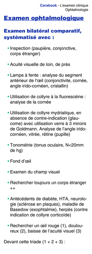 Carabook - L’examen clinique
Ophtalmologie
Examen ophtalmologique
Examen bilatéral comparatif,
systématisé avec :
• Inspection (paupière, conjonctive,
corps étranger)
• Acuité visuelle de loin, de près
• Lampe à fente : analyse du segment
antérieur de l’œil (conjonctivite, cornée,
angle irido-cornéen, cristallin)
• Utilisation de collyre à la fluorescéine :
analyse de la cornée
• Utilisation de collyre mydriatique, en
absence de contre-indication (glau-
come) avec utilisation verre à 3 miroirs
de Goldmann. Analyse de l’angle irido-
cornéen, vitrée, rétine (pupille)
• Tonométrie (tonus oculaire, N<20mm
de hg)
• Fond d’œil
• Examen du champ visuel
• Rechercher toujours un corps étranger
++
• Antécédents de diabète, HTA, neurolo-
gie (sclérose en plaques), maladie de
Basedow (exophtalmie), herpès (contre
indication de collyre corticoïde)
• Rechercher un œil rouge (1), doulou-
reux (2), baisse de l’acuité visuel (3)
Devant cette triade (1 + 2 + 3) :
 