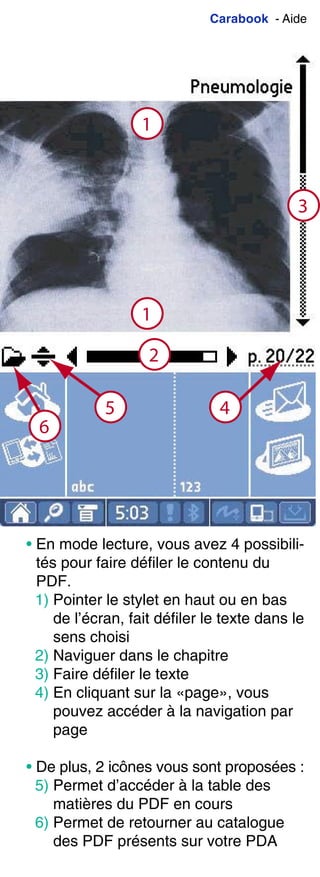 Carabook - Aide
1
3
2
5 4
6
1
• En mode lecture, vous avez 4 possibili-
tés pour faire défiler le contenu du
PDF.
1) Pointer le stylet en haut ou en bas
de l’écran, fait défiler le texte dans le
sens choisi
2) Naviguer dans le chapitre
3) Faire défiler le texte
4) En cliquant sur la «page», vous
pouvez accéder à la navigation par
page
• De plus, 2 icônes vous sont proposées :
5) Permet d’accéder à la table des
matières du PDF en cours
6) Permet de retourner au catalogue
des PDF présents sur votre PDA
 