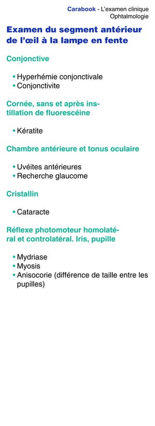 Carabook - L’examen clinique
Ophtalmologie
Examen du segment antérieur
de l’œil à la lampe en fente
Conjonctive
• Hyperhémie conjonctivale
• Conjonctivite
Cornée, sans et après ins-
tillation de ﬂuorescéine
• Kératite
Chambre antérieure et tonus oculaire
• Uvéites antérieures
• Recherche glaucome
Cristallin
• Cataracte
Réﬂexe photomoteur homolaté-
ral et controlatéral. Iris, pupille
• Mydriase
• Myosis
• Anisocorie (différence de taille entre les
pupilles)
 