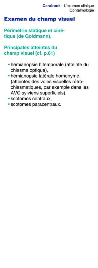 Carabook - L’examen clinique
Ophtalmologie
Examen du champ visuel
Périmétrie statique et ciné-
tique (de Goldmann).
Principales atteintes du
champ visuel (cf. p.61)
• hémianopsie bitemporale (atteinte du
chiasma optique),
• hémianopsie latérale homonyme,
(atteintes des voies visuelles rétro-
chiasmatiques, par exemple dans les
AVC sylviens superficiels),
• scotomes centraux,
• scotomes paracentraux.
 