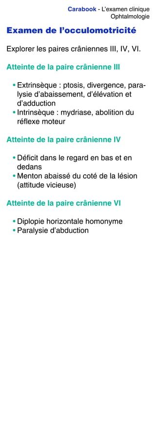 Carabook - L’examen clinique
Ophtalmologie
Examen de l’occulomotricité
Explorer les paires crâniennes III, IV, VI.
Atteinte de la paire crânienne III
• Extrinsèque : ptosis, divergence, para-
lysie d’abaissement, d’élévation et
d’adduction
• Intrinsèque : mydriase, abolition du
réflexe moteur
Atteinte de la paire crânienne IV
• Déficit dans le regard en bas et en
dedans
• Menton abaissé du coté de la lésion
(attitude vicieuse)
Atteinte de la paire crânienne VI
• Diplopie horizontale homonyme
• Paralysie d’abduction
 