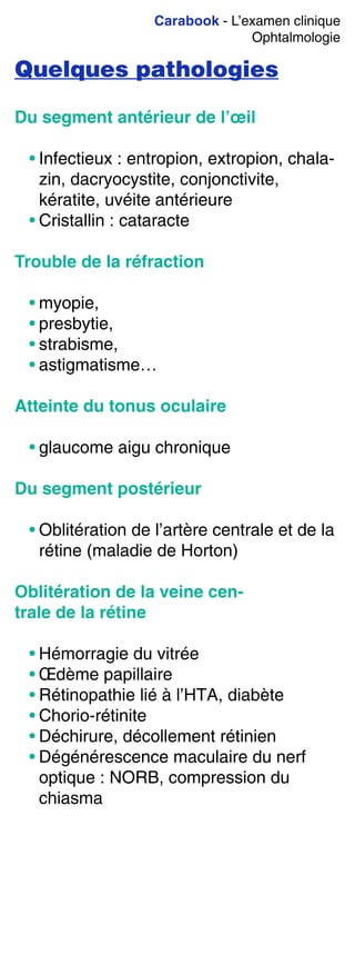 Carabook - L’examen clinique
Ophtalmologie
Quelques pathologies
Du segment antérieur de l’œil
• Infectieux : entropion, extropion, chala-
zin, dacryocystite, conjonctivite,
kératite, uvéite antérieure
• Cristallin : cataracte
Trouble de la réfraction
• myopie,
• presbytie,
• strabisme,
• astigmatisme…
Atteinte du tonus oculaire
• glaucome aigu chronique
Du segment postérieur
• Oblitération de l’artère centrale et de la
rétine (maladie de Horton)
Oblitération de la veine cen-
trale de la rétine
• Hémorragie du vitrée
• Œdème papillaire
• Rétinopathie lié à l’HTA, diabète
• Chorio-rétinite
• Déchirure, décollement rétinien
• Dégénérescence maculaire du nerf
optique : NORB, compression du
chiasma
 