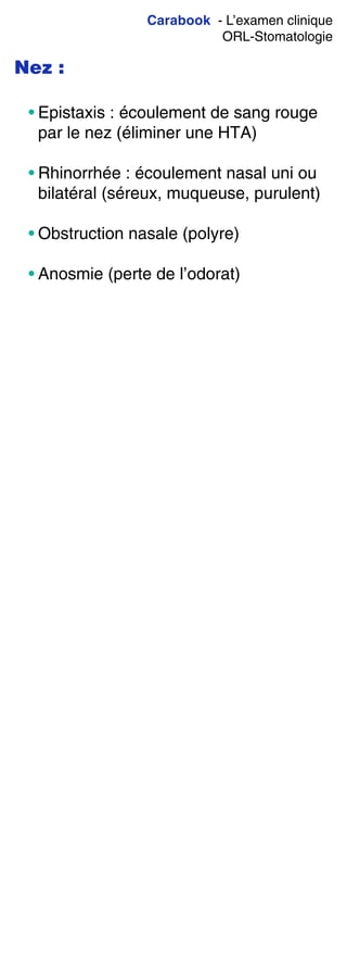 Carabook - L’examen clinique
ORL-Stomatologie
Nez :
• Epistaxis : écoulement de sang rouge
par le nez (éliminer une HTA)
• Rhinorrhée : écoulement nasal uni ou
bilatéral (séreux, muqueuse, purulent)
• Obstruction nasale (polyre)
• Anosmie (perte de l’odorat)
 