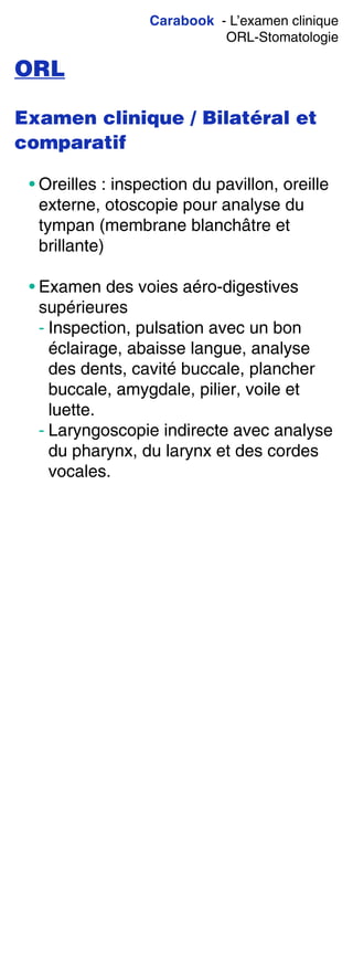 Carabook - L’examen clinique
ORL-Stomatologie
ORL
Examen clinique / Bilatéral et
comparatif
• Oreilles : inspection du pavillon, oreille
externe, otoscopie pour analyse du
tympan (membrane blanchâtre et
brillante)
• Examen des voies aéro-digestives
supérieures
- Inspection, pulsation avec un bon
éclairage, abaisse langue, analyse
des dents, cavité buccale, plancher
buccale, amygdale, pilier, voile et
luette.
- Laryngoscopie indirecte avec analyse
du pharynx, du larynx et des cordes
vocales.
 
