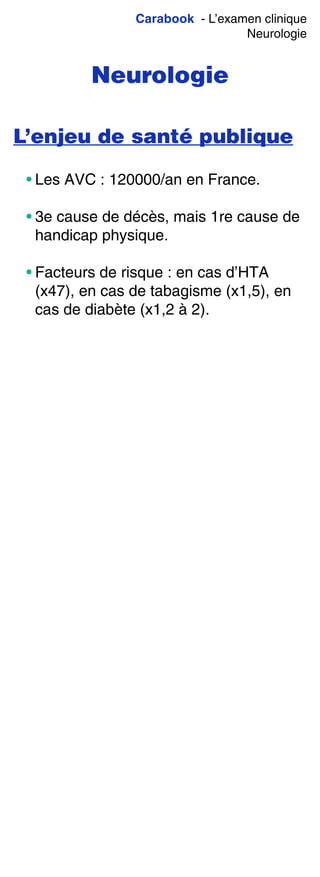 Carabook - L’examen clinique
Neurologie
Neurologie
L’enjeu de santé publique
• Les AVC : 120000/an en France.
• 3e cause de décès, mais 1re cause de
handicap physique.
• Facteurs de risque : en cas d’HTA
(x47), en cas de tabagisme (x1,5), en
cas de diabète (x1,2 à 2).
 
