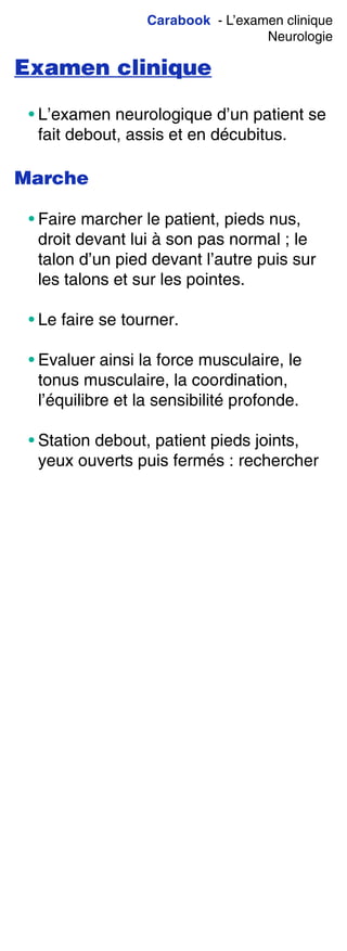 Carabook - L’examen clinique
Neurologie
Examen clinique
• L’examen neurologique d’un patient se
fait debout, assis et en décubitus.
Marche
• Faire marcher le patient, pieds nus,
droit devant lui à son pas normal ; le
talon d’un pied devant l’autre puis sur
les talons et sur les pointes.
• Le faire se tourner.
• Evaluer ainsi la force musculaire, le
tonus musculaire, la coordination,
l’équilibre et la sensibilité profonde.
• Station debout, patient pieds joints,
yeux ouverts puis fermés : rechercher
 