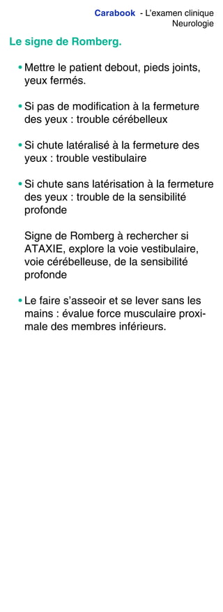 Carabook - L’examen clinique
Neurologie
Le signe de Romberg.
• Mettre le patient debout, pieds joints,
yeux fermés.
• Si pas de modification à la fermeture
des yeux : trouble cérébelleux
• Si chute latéralisé à la fermeture des
yeux : trouble vestibulaire
• Si chute sans latérisation à la fermeture
des yeux : trouble de la sensibilité
profonde
Signe de Romberg à rechercher si
ATAXIE, explore la voie vestibulaire,
voie cérébelleuse, de la sensibilité
profonde
• Le faire s’asseoir et se lever sans les
mains : évalue force musculaire proxi-
male des membres inférieurs.
 