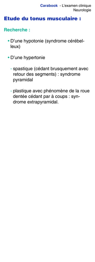 Carabook - L’examen clinique
Neurologie
Etude du tonus musculaire :
Recherche :
• D’une hypotonie (syndrome cérébel-
leux)
• D’une hypertonie
- spastique (cédant brusquement avec
retour des segments) : syndrome
pyramidal
- plastique avec phénomène de la roue
dentée cédant par à coups : syn-
drome extrapyramidal.
 