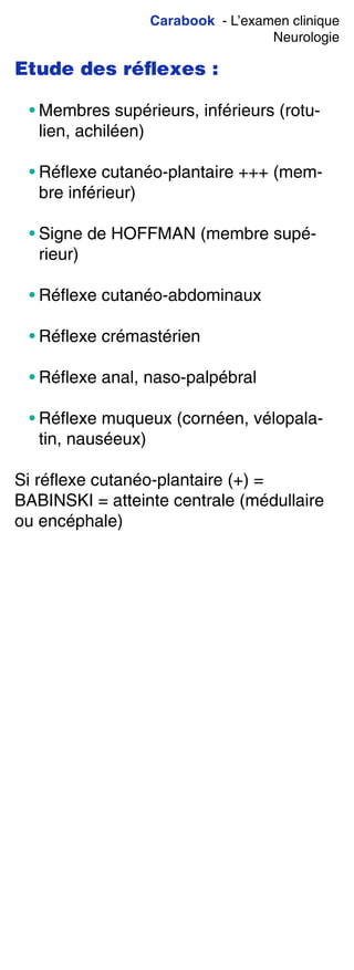 Carabook - L’examen clinique
Neurologie
Etude des réﬂexes :
• Membres supérieurs, inférieurs (rotu-
lien, achiléen)
• Réflexe cutanéo-plantaire +++ (mem-
bre inférieur)
• Signe de HOFFMAN (membre supé-
rieur)
• Réflexe cutanéo-abdominaux
• Réflexe crémastérien
• Réflexe anal, naso-palpébral
• Réflexe muqueux (cornéen, vélopala-
tin, nauséeux)
Si réflexe cutanéo-plantaire (+) =
BABINSKI = atteinte centrale (médullaire
ou encéphale)
 