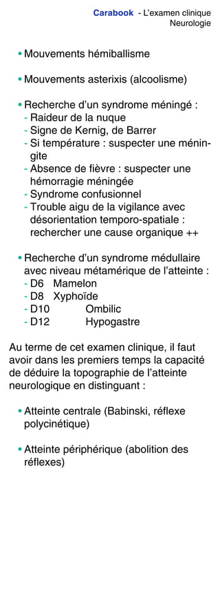 Carabook - L’examen clinique
Neurologie
• Mouvements hémiballisme
• Mouvements asterixis (alcoolisme)
• Recherche d’un syndrome méningé :
- Raideur de la nuque
- Signe de Kernig, de Barrer
- Si température : suspecter une ménin-
gite
- Absence de fièvre : suspecter une
hémorragie méningée
- Syndrome confusionnel
- Trouble aigu de la vigilance avec
désorientation temporo-spatiale :
rechercher une cause organique ++
• Recherche d’un syndrome médullaire
avec niveau métamérique de l’atteinte :
- D6 Mamelon
- D8 Xyphoïde
- D10 Ombilic
- D12 Hypogastre
Au terme de cet examen clinique, il faut
avoir dans les premiers temps la capacité
de déduire la topographie de l’atteinte
neurologique en distinguant :
• Atteinte centrale (Babinski, réflexe
polycinétique)
• Atteinte périphérique (abolition des
réflexes)
 