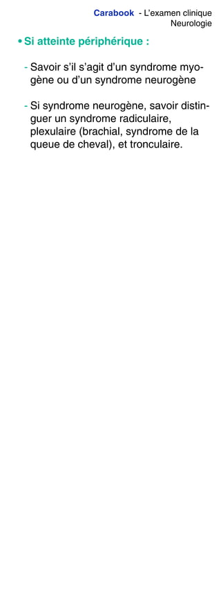 Carabook - L’examen clinique
Neurologie
• Si atteinte périphérique :
- Savoir s’il s’agit d’un syndrome myo-
gène ou d’un syndrome neurogène
- Si syndrome neurogène, savoir distin-
guer un syndrome radiculaire,
plexulaire (brachial, syndrome de la
queue de cheval), et tronculaire.
 