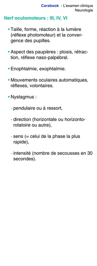 Carabook - L’examen clinique
Neurologie
Nerf oculomoteurs : III, IV, VI
• Taille, forme, réaction à la lumière
(réflexe photomoteur) et la conver-
gence des pupilles.
• Aspect des paupières : ptosis, rétrac-
tion, réflexe naso-palpébral.
• Enophtalmie, exophtalmie.
• Mouvements oculaires automatiques,
réflexes, volontaires.
• Nystagmus :
- pendulaire ou à ressort,
- direction (horizontale ou horizonto-
rotatoire ou autre),
- sens (= celui de la phase la plus
rapide),
- intensité (nombre de secousses en 30
secondes).
 