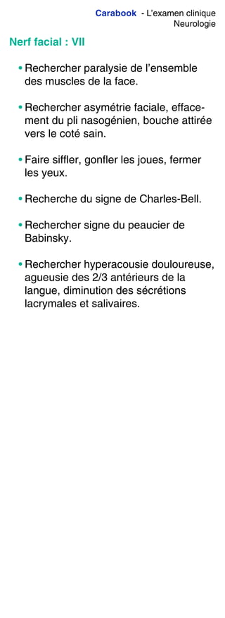 Carabook - L’examen clinique
Neurologie
Nerf facial : VII
• Rechercher paralysie de l’ensemble
des muscles de la face.
• Rechercher asymétrie faciale, efface-
ment du pli nasogénien, bouche attirée
vers le coté sain.
• Faire siffler, gonfler les joues, fermer
les yeux.
• Recherche du signe de Charles-Bell.
• Rechercher signe du peaucier de
Babinsky.
• Rechercher hyperacousie douloureuse,
agueusie des 2/3 antérieurs de la
langue, diminution des sécrétions
lacrymales et salivaires.
 