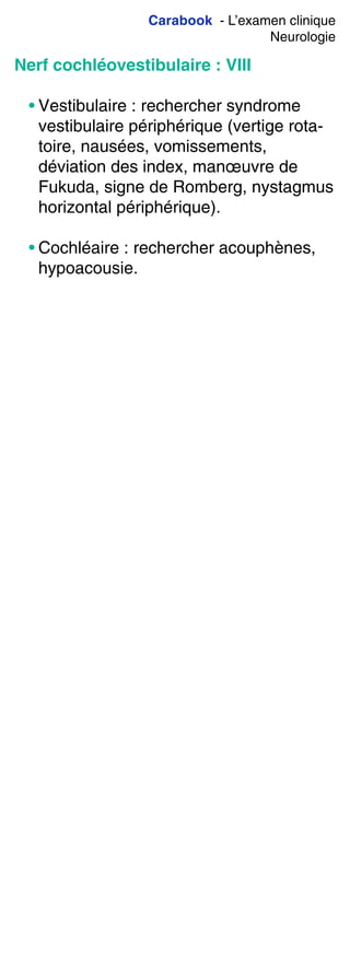 Carabook - L’examen clinique
Neurologie
Nerf cochléovestibulaire : VIII
• Vestibulaire : rechercher syndrome
vestibulaire périphérique (vertige rota-
toire, nausées, vomissements,
déviation des index, manœuvre de
Fukuda, signe de Romberg, nystagmus
horizontal périphérique).
• Cochléaire : rechercher acouphènes,
hypoacousie.
 