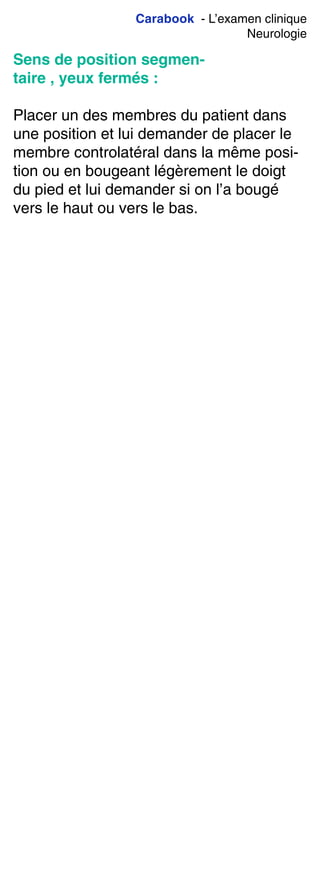 Carabook - L’examen clinique
Neurologie
Sens de position segmen-
taire , yeux fermés :
Placer un des membres du patient dans
une position et lui demander de placer le
membre controlatéral dans la même posi-
tion ou en bougeant légèrement le doigt
du pied et lui demander si on l’a bougé
vers le haut ou vers le bas.
 