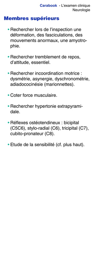 Carabook - L’examen clinique
Neurologie
Membres supérieurs
• Rechercher lors de l’inspection une
déformation, des fasciculations, des
mouvements anormaux, une amyotro-
phie.
• Rechercher tremblement de repos,
d’attitude, essentiel.
• Rechercher incoordination motrice :
dysmétrie, asynergie, dyschronométrie,
adiadococinésie (marionnettes).
• Coter force musculaire.
• Rechercher hypertonie extrapyrami-
dale.
• Réflexes ostéotendineux : bicipital
(C5C6), stylo-radial (C6), tricipital (C7),
cubito-pronateur (C8).
• Etude de la sensibilité (cf. plus haut).
 