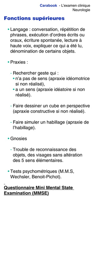 Carabook - L’examen clinique
Neurologie
Fonctions supérieures
• Langage : conversation, répétition de
phrases, exécution d’ordres écrits ou
oraux, écriture spontanée, lecture à
haute voix, expliquer ce qui a été lu,
dénomination de certains objets.
• Praxies :
- Rechercher geste qui :
• n’a pas de sens (apraxie idéomotrice
si non réalisé),
• a un sens (apraxie idéatoire si non
réalisé).
- Faire dessiner un cube en perspective
(apraxie constructive si non réalisé).
- Faire simuler un habillage (apraxie de
l’habillage).
• Gnosies
- Trouble de reconnaissance des
objets, des visages sans altération
des 5 sens élémentaires.
• Tests psychométriques (M.M.S,
Wechsler, Benoit-Pichot).
Questionnaire Mini Mental State
Examination (MMSE)
 